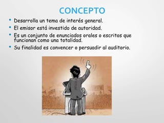 CONCEPTO
• Desarrolla un tema de interés general.
• El emisor está investido de autoridad.
• Es un conjunto de enunciados orales o escritos que
funcionan como una totalidad.
• Su finalidad es convencer o persuadir al auditorio.
 