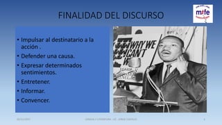 FINALIDAD DEL DISCURSO
• Impulsar al destinatario a la
acción .
• Defender una causa.
• Expresar determinados
sentimientos.
• Entretener.
• Informar.
• Convencer.
05/11/2017 LENGUA Y LITERATURA - LIC . JORGE CASTILLO 2
 