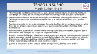 TENGO UN SUEÑO
Martin Luther King Jr.
• “Hoy les digo a ustedes, amigos míos, que a pesar de las dificultades del momento, yo
aún tengo un sueño. Es un sueño profundamente arraigado en el sueño "americano".
• Sueño que un día esta nación se levantará y vivirá el verdadero significado de su credo:
"Afirmamos que estas verdades son evidentes: que todos los hombres son creados
iguales".
• Sueño que un día, en las rojas colinas de Georgia, los hijos de los antiguos esclavos y los
hijos de los antiguos dueños de esclavos, se puedan sentar juntos a la mesa de la
hermandad.
• Sueño que mis cuatro hijos vivirán un día en un país en el cual no serán juzgados por el
color de su piel, sino por los rasgos de su personalidad.
• Cuando repique la libertad y la dejemos repicar en cada aldea y en cada caserío, en cada
estado y en cada ciudad, podremos acelerar la llegada del día cuando todos los hijos de
Dios, negros y blancos, judíos y cristianos, protestantes y católicos, puedan unir sus
manos y cantar las palabras del viejo espiritual negro:
• ¡Libres al fin! ¡Libres al fin! Gracias a Dios omnipotente, ¡somos libres al fin!"
05/11/2017 LENGUA Y LITERATURA - LIC . JORGE CASTILLO 6
 