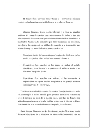El discurso tiene diversos fines y busca la motivación e interesa
conocer cuál es la razón y oportunidad en que se produce el discurso.
Algunos Discursos tienen con fin Informar y se trata de aquellos
mediante los cuales el expositor trae a conocimiento del auditorio algo que
este desconocía. El orador debe presentar esta información en forma clara e
indubitable. Además debe esmerarse por hacer interesante su exposición,
para lograr la atención de su público. De acuerdo a la información que
proporcionan y a la forma de hacerlo, se subclasifican en:
 Narrativos: dentro de los narrativos se localizan los históricos, en los
cuales el expositor relata hechos o acciones de relevancia.
 Descriptivos: Son aquellos en los cuales se grafica al detalle
situaciones, sitios hechos y se presentan al auditorio como si se
tratara de fotografías orales.
 Expositivos: Son aquellos que relatan el funcionamiento u
organización de alguna entidad, ocupación o en general, exponen
como ocurre o debe ocurrir algo.
También tenemos los Discursos de Persuasión: Este tipo de discurso suele
ser utilizado por el orador jurídico, quien pretende persuadir a su audiencia
sobre la razón de su causa. En la medida en que este tipo de discurso sea
utilizado adecuadamente, el orador jurídico se acercara al éxito de su labor.
Este tipo de discurso se subdivide en tres categorías, las cuales son:
Otros tipos de Discursos, son los de estimulos y estos Tienen por objeto
despertar emociones en la audiencia. Se usan en las bienvenidas que se
 