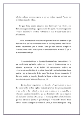 tributa a alguna persona especial o por un motivo especial. Pueden ser
patrióticos o de otra índole.
De igual forma existen discursos para Convencer y se refiere a un
discurso que pretende llegar al pensamiento del oyente y cambiar su posición
sobre un determinado asunto o reafirmarla en caso de existir dudas en su
pensamiento.
Cuando hablamos que el discurso es para motivar nos referimos a que
mediante este tipo de discurso se motiva el oyente para que actúe de una
manera determinada por el orador. Para que este discurso cumpla su
cometido, debe causar en el oyente el deseo vehemente de hacer lo que el
orador quiere que haga.
El discurso jurídico o la lógica jurídica es definido Barros (1994), “es
un metalenguaje dedicado a observar el correcto funcionamiento de la
actividad argumental en el ámbito del razonamiento jurídico, en
consecuencia, en el ámbito de la aplicación de la ley, de la administración de
justicia y de la elaboración de las leyes.” Partiendo de esta concepción El
discurso jurídico o también llamado la lógica jurídica, es un tema muy
importante en materia de derecho, es por ello
Que mediante argumentos convincentes y/o persuasivos se puede
dar a conocer los hechos, explicar mediante pruebas los jueces para decidir
si un hecho se ha realizado o no, si una persona es o no culpable, se
establecen los elementos jurídicos que han de aplicarse o los que se exigen en
una demanda, tenemos entonces que el discurso jurídico es la herramienta
que más interesa al jurista, ya que al abogado como orador delante de un
estrado judicial acude para convencer al jurado, al tribunal colegiado o no y
 
