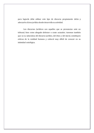 para lograrlo debe utilizar este tipo de discurso propiamente dicho y
adecuarlo al área jurídica donde desarrolla su actividad.
Los discursos Jurídicos son aquellos que se pronuncian ante un
tribunal, bien como abogado defensor o como acusador; tenemos también
que su La naturaleza del discurso jurídico, del ético y del moral, constituyen
esferas de la realidad humana y cultural muy difícil de conocer en su
intimidad ontológica.
 