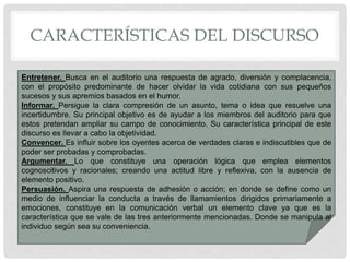 CARACTERÍSTICAS DEL DISCURSO
Entretener. Busca en el auditorio una respuesta de agrado, diversión y complacencia,
con el propósito predominante de hacer olvidar la vida cotidiana con sus pequeños
sucesos y sus apremios basados en el humor.
Informar. Persigue la clara compresión de un asunto, tema o idea que resuelve una
incertidumbre. Su principal objetivo es de ayudar a los miembros del auditorio para que
estos pretendan ampliar su campo de conocimiento. Su característica principal de este
discurso es llevar a cabo la objetividad.
Convencer. Es influir sobre los oyentes acerca de verdades claras e indiscutibles que de
poder ser probadas y comprobadas.
Argumentar. Lo que constituye una operación lógica que emplea elementos
cognoscitivos y racionales; creando una actitud libre y reflexiva, con la ausencia de
elemento positivo.
Persuasión. Aspira una respuesta de adhesión o acción; en donde se define como un
medio de influenciar la conducta a través de llamamientos dirigidos primariamente a
emociones, constituye en la comunicación verbal un elemento clave ya que es la
característica que se vale de las tres anteriormente mencionadas. Donde se manipula al
individuo según sea su conveniencia.
 