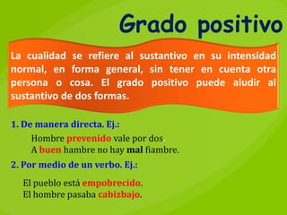 Grado positivo
La cualidad se refiere al sustantivo en su intensidad
normal, en forma general, sin tener en cuenta otra
persona o cosa. El grado positivo puede aludir al
sustantivo de dos formas.
El pueblo está empobrecido.
El hombre pasaba cabizbajo.
1. De manera directa. Ej.:
Hombre prevenido vale por dos.
A buen hambre no hay mal fiambre.
2. Por medio de un verbo. Ej.:
 