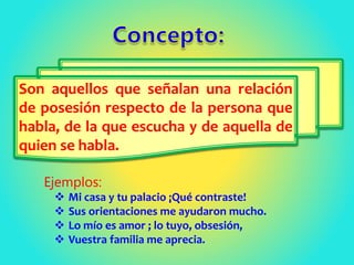 Son aquellos que señalan una relación
de posesión respecto de la persona que
habla, de la que escucha y de aquella de
quien se habla.
Ejemplos:
 Mi casa y tu palacio ¡Qué contraste!
 Sus orientaciones me ayudaron mucho.
 Lo mío es amor ; lo tuyo, obsesión,
 Vuestra familia me aprecia.
 