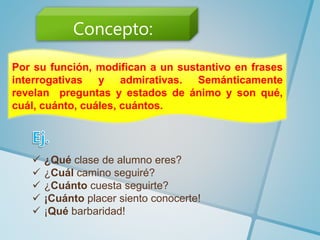 Por su función, modifican a un sustantivo en frases
interrogativas y admirativas. Semánticamente
revelan preguntas y estados de ánimo y son qué,
cuál, cuánto, cuáles, cuántos.
 ¿Qué clase de alumno eres?
 ¿Cuál camino seguiré?
 ¿Cuánto cuesta seguirte?
 ¡Cuánto placer siento conocerte!
 ¡Qué barbaridad!
Concepto:
 