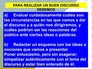 PARA REALIZAR UN BUEN DISCURSO
DEBEMOS
a) Evaluar cuidadosamente cuáles son
las circunstancias en las que vamos a dar
el discurso y a quién nos dirigiremos, y
cuáles podrían ser las reacciones del
público ante ciertas ideas o palabras.
b) Redactar un esquema con las ideas o
nociones que vamos a presentar.
Poner entusiasmo, pero sin exagerar;
simpatizar auténticamente con el tema del
discurso y estar bien enterado de él.
 