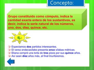 Grupo constituido como cómputo, indica la
cantidad exacta entera de los sustantivos, es
decir, indica la serie natural de los números,
uno, dos, diez, quince, etc.
Concepto:
 Espectamos dos partidos interesantes.
 El verso endecasílabo presenta once sílabas métricas.
 Eliana compró una torta de tres pisos por sus quince años.
 Así sean diez años más, al final triunfaremos.
Ej.:
 