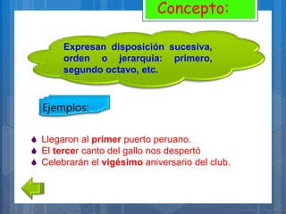 Expresan disposición sucesiva,
orden o jerarquía: primero,
segundo octavo, etc.
Concepto:
Ejemplos:
 Llegaron al primer puerto peruano.
 El tercer canto del gallo nos despertó
 Celebrarán el vigésimo aniversario del club.
 