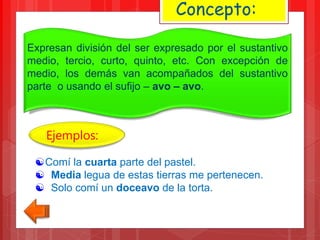 Expresan división del ser expresado por el sustantivo
medio, tercio, curto, quinto, etc. Con excepción de
medio, los demás van acompañados del sustantivo
parte o usando el sufijo – avo – avo.
Concepto:
Comí la cuarta parte del pastel.
 Media legua de estas tierras me pertenecen.
 Solo comí un doceavo de la torta.
Ejemplos:
 