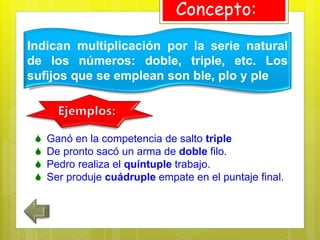 Indican multiplicación por la serie natural
de los números: doble, triple, etc. Los
sufijos que se emplean son ble, plo y ple
Concepto:
 Ganó en la competencia de salto triple
 De pronto sacó un arma de doble filo.
 Pedro realiza el quíntuple trabajo.
 Ser produje cuádruple empate en el puntaje final.
 
