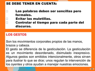 SE DEBE TENER EN CUENTA:
Las palabras deben ser sencillas pero
formales.
Evitar las muletillas.
Controlar el tiempo para cada parte del
discurso.
LOS GESTOS
Son los movimientos corporales propios de las manos,
brazos y cabeza.
El gesto se diferencia de la gesticulación. La gesticulación
es un movimiento desordenado, disimulado inexpresivo.
Algunos gestos son emitidos intencionalmente, otros sirven
para ilustrar lo que se dice; unos regulan la intervención de
los oyentes y otros ayudan a manejar nuestras emociones.
 