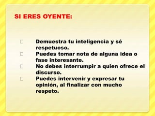 Demuestra tu inteligencia y sé
respetuoso.
Puedes tomar nota de alguna idea o
fase interesante.
No debes interrumpir a quien ofrece el
discurso.
Puedes intervenir y expresar tu
opinión, al finalizar con mucho
respeto.
SI ERES OYENTE:
 