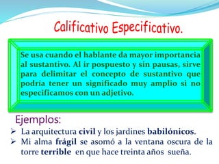 Se usa cuando el hablante da mayor importancia
al sustantivo. Al ir pospuesto y sin pausas, sirve
para delimitar el concepto de sustantivo que
podría tener un significado muy amplio si no
especificamos con un adjetivo.
 La arquitectura civil y los jardines babilónicos.
 Mi alma frágil se asomó a la ventana oscura de la
torre terrible en que hace treinta años sueña.
Ejemplos:
 