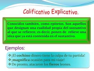 Conocidos también, como epítetos. Son aquellos
que designan una cualidad propia del sustantivo
al que se refieren; es decir, ponen de relieve una
idea que ya está contenida en el sustantivo.
¡El cochino dinero tiene la culpa de tu partida!
¡magnifica ocasión para mi viaje!
De pronto, atacaron los fieros leones.
Ejemplos:
 