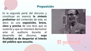 10
Proposición
Es la segunda parte del discurso y
constituye en esencia la síntesis
preliminar del contenido de este, es
decir, es una exposición, breve,
clara y precisa de una tesis que se
sustenta y que se intentará demostrar
ante el auditorio durante el
desarrollo del discurso, cuya
finalidad es de despertar el interés
del público que escucha.
 