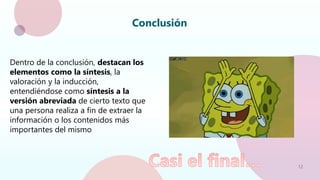 12
Conclusión
Dentro de la conclusión, destacan los
elementos como la síntesis, la
valoración y la inducción,
entendiéndose como síntesis a la
versión abreviada de cierto texto que
una persona realiza a fin de extraer la
información o los contenidos más
importantes del mismo
 