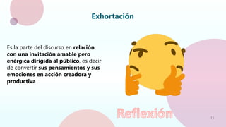 13
Exhortación
Es la parte del discurso en relación
con una invitación amable pero
enérgica dirigida al público, es decir
de convertir sus pensamientos y sus
emociones en acción creadora y
productiva
 