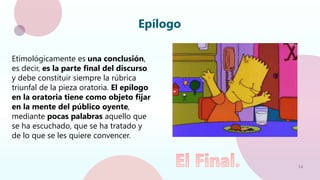 14
Epílogo
Etimológicamente es una conclusión,
es decir, es la parte final del discurso
y debe constituir siempre la rúbrica
triunfal de la pieza oratoria. El epílogo
en la oratoria tiene como objeto fijar
en la mente del público oyente,
mediante pocas palabras aquello que
se ha escuchado, que se ha tratado y
de lo que se les quiere convencer.
 