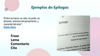 15
Ejemplos de Epílogos
El libro es fuerza, es valor, es poder, es
alimento; antorcha del pensamiento, y
manantial del amor”.
Rubén Darío
Frase
Lema
Comentario
Cita
 