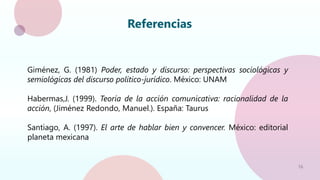 16
Referencias
Giménez, G. (1981) Poder, estado y discurso: perspectivas sociológicas y
semiológicas del discurso político-jurídico. México: UNAM
Habermas,J. (1999). Teoría de la acción comunicativa: racionalidad de la
acción, (Jiménez Redondo, Manuel.). España: Taurus
Santiago, A. (1997). El arte de hablar bien y convencer. México: editorial
planeta mexicana
 