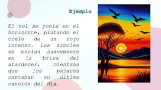Ejemplo
El sol se ponía en el
horizonte, pintando el
cielo de un rojo
intenso. Los árboles
se mecían suavemente
en la brisa del
atardecer, mientras
que los pájaros
cantaban su última
canción del día.
 