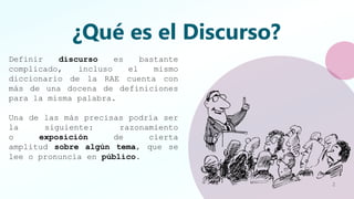 ¿Qué es el Discurso?
Definir discurso es bastante
complicado, incluso el mismo
diccionario de la RAE cuenta con
más de una docena de definiciones
para la misma palabra.
Una de las más precisas podría ser
la siguiente: razonamiento
o exposición de cierta
amplitud sobre algún tema, que se
lee o pronuncia en público.
2
 