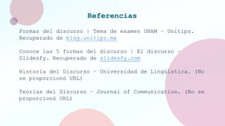 Referencias
Formas del discurso | Tema de examen UNAM – Unitips.
Recuperado de blog.unitips.mx
Conoce las 5 formas del discurso | El discurso –
Slidesfy. Recuperado de slidesfy.com
Historia del Discurso – Universidad de Lingüística. (No
se proporcionó URL)
Teorías del Discurso – Journal of Communication. (No se
proporcionó URL)
 