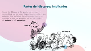 Partes del discurso: Implicados
6
Antes de llegar a la parte de forma y
contenido, es de gran importancia saber que
existen dos sujetos involucrados en este
proceso y que no podemos dejar de lado:
el emisor y el receptor.
EMISOR
RECEPTOR
 