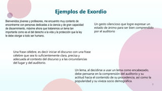 9
Ejemplos de Exordio
Bienvenidos jóvenes y profesores, me encuentro muy contento de
encontrarme con personas dedicadas a la ciencia y de gran capacidad
de discernimiento, máxime ahora que trataremos un tema tan
importante como es el del derecho a la vida y la protección que la ley
le debe otorgar a todo ser humano.
Una frase célebre, es decir iniciar el discurso con una frase
célebre que sea lo suficientemente clara, precisa y
adecuada al contexto del discurso y a las circunstancias
del lugar y del auditorio.
Un gesto silencioso que logre expresar un
estado de ánimo para ser bien comprendido
por el auditorio
Un lema, al decidirse a usar un lema como encabezado,
debe pensarse en la comprensión del auditorio y su
actitud hacia el contenido de su procedencia, así como la
popularidad y su viveza socio demográfica.
 