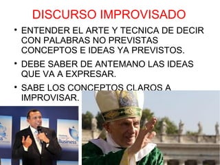 DISCURSO IMPROVISADO

    ENTENDER EL ARTE Y TECNICA DE DECIR
    CON PALABRAS NO PREVISTAS
    CONCEPTOS E IDEAS YA PREVISTOS.

    DEBE SABER DE ANTEMANO LAS IDEAS
    QUE VA A EXPRESAR.

    SABE LOS CONCEPTOS CLAROS A
    IMPROVISAR.
 