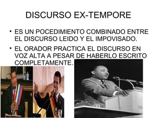 DISCURSO EX-TEMPORE

    ES UN POCEDIMIENTO COMBINADO ENTRE
    EL DISCURSO LEIDO Y EL IMPOVISADO.

    EL ORADOR PRACTICA EL DISCURSO EN
    VOZ ALTA A PESAR DE HABERLO ESCRITO
    COMPLETAMENTE.
 
