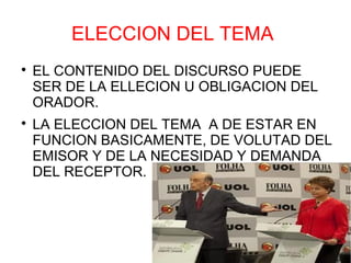 ELECCION DEL TEMA

    EL CONTENIDO DEL DISCURSO PUEDE
    SER DE LA ELLECION U OBLIGACION DEL
    ORADOR.

    LA ELECCION DEL TEMA A DE ESTAR EN
    FUNCION BASICAMENTE, DE VOLUTAD DEL
    EMISOR Y DE LA NECESIDAD Y DEMANDA
    DEL RECEPTOR.
 
