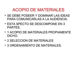 ACOPIO DE MATERIALES

    SE DEBE POSEER Y DOMINAR LAS IDEAS
    PARA COMUNICARLAS A LA AUDIENCIA.

    ESTA SPECTO SE DESCOMPONE EN 3
    PARTES.

    1 ACOPIO DE MATERIALES PROPIAMENTE
    DICHO.

    2 SELECCION DE MATERIALES

    3 ORDENAMIENTO DE MATERIALES.
 