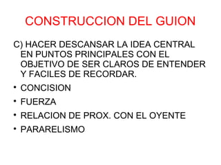CONSTRUCCION DEL GUION
C) HACER DESCANSAR LA IDEA CENTRAL
 EN PUNTOS PRINCIPALES CON EL
 OBJETIVO DE SER CLAROS DE ENTENDER
 Y FACILES DE RECORDAR.

    CONCISION

    FUERZA

    RELACION DE PROX. CON EL OYENTE

    PARARELISMO
 