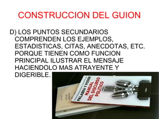 CONSTRUCCION DEL GUION
D) LOS PUNTOS SECUNDARIOS
 COMPRENDEN LOS EJEMPLOS,
 ESTADISTICAS, CITAS, ANECDOTAS, ETC.
 PORQUE TIENEN COMO FUNCION
 PRINCIPAL ILUSTRAR EL MENSAJE
 HACIENDOLO MAS ATRAYENTE Y
 DIGERIBLE.
 