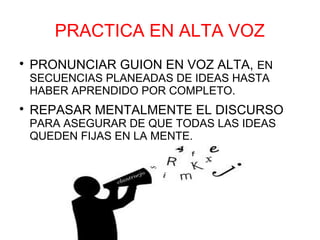 PRACTICA EN ALTA VOZ

    PRONUNCIAR GUION EN VOZ ALTA, EN
    SECUENCIAS PLANEADAS DE IDEAS HASTA
    HABER APRENDIDO POR COMPLETO.

    REPASAR MENTALMENTE EL DISCURSO
    PARA ASEGURAR DE QUE TODAS LAS IDEAS
    QUEDEN FIJAS EN LA MENTE.
 