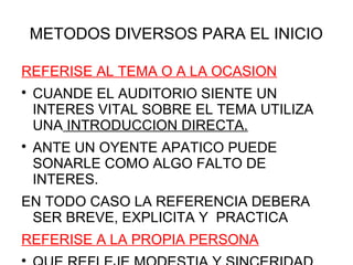 METODOS DIVERSOS PARA EL INICIO

REFERISE AL TEMA O A LA OCASION

    CUANDE EL AUDITORIO SIENTE UN
    INTERES VITAL SOBRE EL TEMA UTILIZA
    UNA INTRODUCCION DIRECTA.

    ANTE UN OYENTE APATICO PUEDE
    SONARLE COMO ALGO FALTO DE
    INTERES.
EN TODO CASO LA REFERENCIA DEBERA
 SER BREVE, EXPLICITA Y PRACTICA
REFERISE A LA PROPIA PERSONA

 