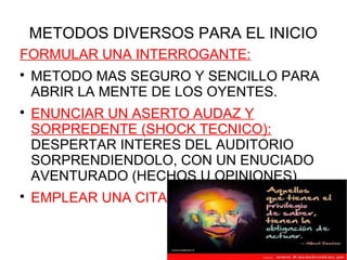 METODOS DIVERSOS PARA EL INICIO
FORMULAR UNA INTERROGANTE:

    METODO MAS SEGURO Y SENCILLO PARA
    ABRIR LA MENTE DE LOS OYENTES.

    ENUNCIAR UN ASERTO AUDAZ Y
    SORPREDENTE (SHOCK TECNICO):
    DESPERTAR INTERES DEL AUDITORIO
    SORPRENDIENDOLO, CON UN ENUCIADO
    AVENTURADO (HECHOS U OPINIONES)

    EMPLEAR UNA CITA
 