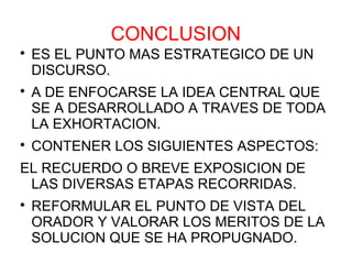 CONCLUSION

    ES EL PUNTO MAS ESTRATEGICO DE UN
    DISCURSO.

    A DE ENFOCARSE LA IDEA CENTRAL QUE
    SE A DESARROLLADO A TRAVES DE TODA
    LA EXHORTACION.

    CONTENER LOS SIGUIENTES ASPECTOS:
EL RECUERDO O BREVE EXPOSICION DE
 LAS DIVERSAS ETAPAS RECORRIDAS.

    REFORMULAR EL PUNTO DE VISTA DEL
    ORADOR Y VALORAR LOS MERITOS DE LA
    SOLUCION QUE SE HA PROPUGNADO.
 