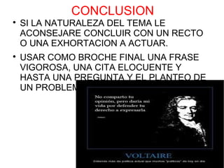 CONCLUSION

    SI LA NATURALEZA DEL TEMA LE
    ACONSEJARE CONCLUIR CON UN RECTO
    O UNA EXHORTACION A ACTUAR.

    USAR COMO BROCHE FINAL UNA FRASE
    VIGOROSA, UNA CITA ELOCUENTE Y
    HASTA UNA PREGUNTA Y EL PLANTEO DE
    UN PROBLEMA.
 