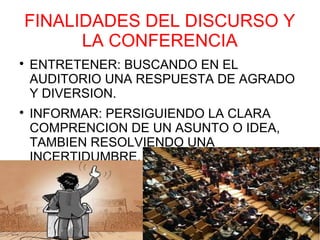 FINALIDADES DEL DISCURSO Y
      LA CONFERENCIA

    ENTRETENER: BUSCANDO EN EL
    AUDITORIO UNA RESPUESTA DE AGRADO
    Y DIVERSION.

    INFORMAR: PERSIGUIENDO LA CLARA
    COMPRENCION DE UN ASUNTO O IDEA,
    TAMBIEN RESOLVIENDO UNA
    INCERTIDUMBRE.
 