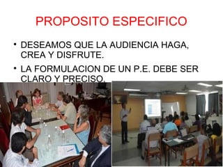 PROPOSITO ESPECIFICO

    DESEAMOS QUE LA AUDIENCIA HAGA,
    CREA Y DISFRUTE.

    LA FORMULACION DE UN P.E. DEBE SER
    CLARO Y PRECISO.
 