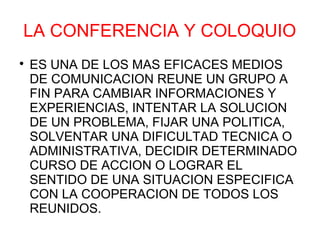 LA CONFERENCIA Y COLOQUIO

    ES UNA DE LOS MAS EFICACES MEDIOS
    DE COMUNICACION REUNE UN GRUPO A
    FIN PARA CAMBIAR INFORMACIONES Y
    EXPERIENCIAS, INTENTAR LA SOLUCION
    DE UN PROBLEMA, FIJAR UNA POLITICA,
    SOLVENTAR UNA DIFICULTAD TECNICA O
    ADMINISTRATIVA, DECIDIR DETERMINADO
    CURSO DE ACCION O LOGRAR EL
    SENTIDO DE UNA SITUACION ESPECIFICA
    CON LA COOPERACION DE TODOS LOS
    REUNIDOS.
 