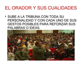 EL ORADOR Y SUS CUALIDADES

    SUBE A LA TRIBUNA CON TODA SU
    PERSONALIDAD Y CON CADA UNO DE SUS
    GESTOS POSIBLES PARA REFORZAR SUS
    PALABRAS O IDEAS.
 