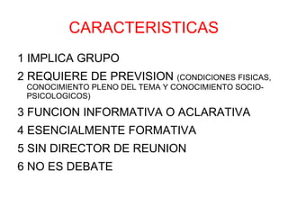 CARACTERISTICAS
1 IMPLICA GRUPO
2 REQUIERE DE PREVISION (CONDICIONES FISICAS,
 CONOCIMIENTO PLENO DEL TEMA Y CONOCIMIENTO SOCIO-
 PSICOLOGICOS)

3 FUNCION INFORMATIVA O ACLARATIVA
4 ESENCIALMENTE FORMATIVA
5 SIN DIRECTOR DE REUNION
6 NO ES DEBATE
 
