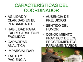 CARACTERISTICAS DEL
          COORDINADOR

    AGILIDAD Y       
                         AUSENCIA DE
    CLARIDAD EN EL       PREJUICIOS
    PENSAMIENTO      
                         SENTIDO DEL

    HABILIDAD PARA       HUMOR
    EXPRESARSE CON   
                         CONOCIMIENTO
    FACILIDAD            PRACTICO DE LOS

    CAPACIDAD            PROCEDIMIENTOS
    ANALITICA            PARLAMENTARIOS

    IMPARCIALIDAD

    TACTO Y
    PACIENCIA
 