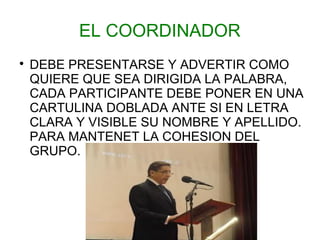 EL COORDINADOR

    DEBE PRESENTARSE Y ADVERTIR COMO
    QUIERE QUE SEA DIRIGIDA LA PALABRA,
    CADA PARTICIPANTE DEBE PONER EN UNA
    CARTULINA DOBLADA ANTE SI EN LETRA
    CLARA Y VISIBLE SU NOMBRE Y APELLIDO.
    PARA MANTENET LA COHESION DEL
    GRUPO.
 