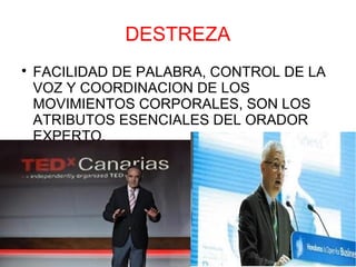 DESTREZA

    FACILIDAD DE PALABRA, CONTROL DE LA
    VOZ Y COORDINACION DE LOS
    MOVIMIENTOS CORPORALES, SON LOS
    ATRIBUTOS ESENCIALES DEL ORADOR
    EXPERTO.
 