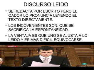 DISCURSO LEIDO

    SE REDACTA POR ESCRITO PERO EL
    OADOR LO PRONUNCIA LEYENDO EL
    TEXTO DIRECTAMENTE.

    LOS INCOVENIENTES SON: QUE SE
    SACRIFICA LA ESPONTANEIDAD.

    LA VENTAJA ES QUE UNO SE AJUSTA A LO
    LEIDO Y ES MAS DIFICIL EQUIVOCARSE.
 